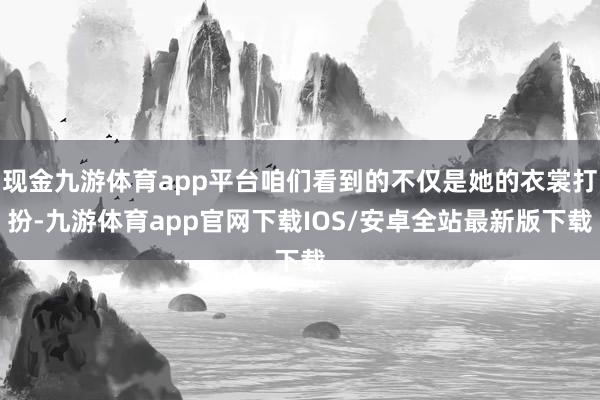 现金九游体育app平台咱们看到的不仅是她的衣裳打扮-九游体育app官网下载IOS/安卓全站最新版下载