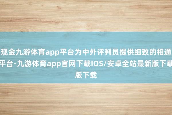 现金九游体育app平台为中外评判员提供细致的相通平台-九游体育app官网下载IOS/安卓全站最新版下载