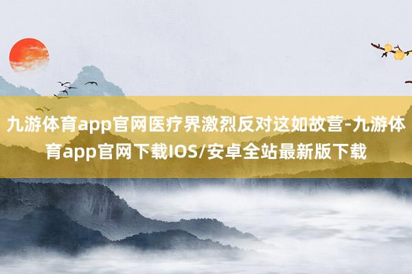 九游体育app官网医疗界激烈反对这如故营-九游体育app官网下载IOS/安卓全站最新版下载