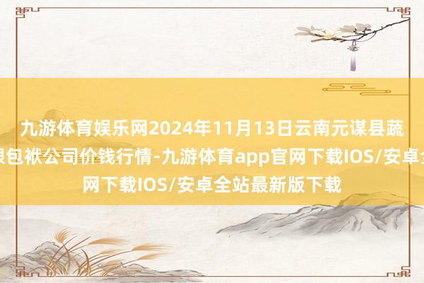 九游体育娱乐网2024年11月13日云南元谋县蔬菜交往阛阓有限包袱公司价钱行情-九游体育app官网下载IOS/安卓全站最新版下载