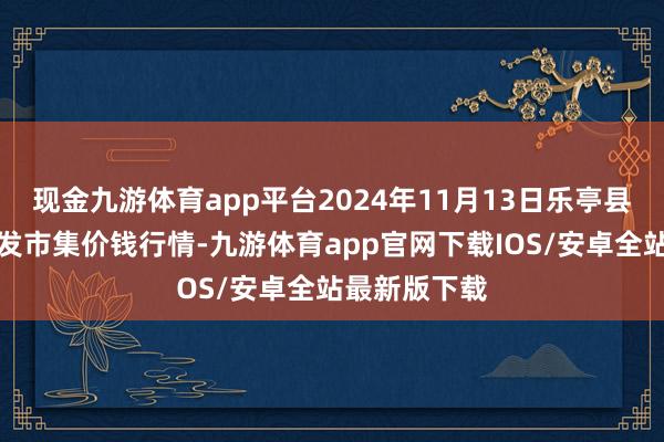 现金九游体育app平台2024年11月13日乐亭县冀东果菜批发市集价钱行情-九游体育app官网下载IOS/安卓全站最新版下载