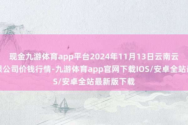 现金九游体育app平台2024年11月13日云南云菜集团有限公司价钱行情-九游体育app官网下载IOS/安卓全站最新版下载