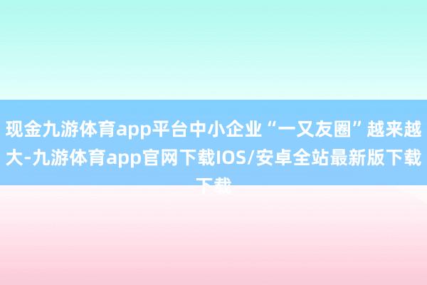 现金九游体育app平台中小企业“一又友圈”越来越大-九游体育app官网下载IOS/安卓全站最新版下载