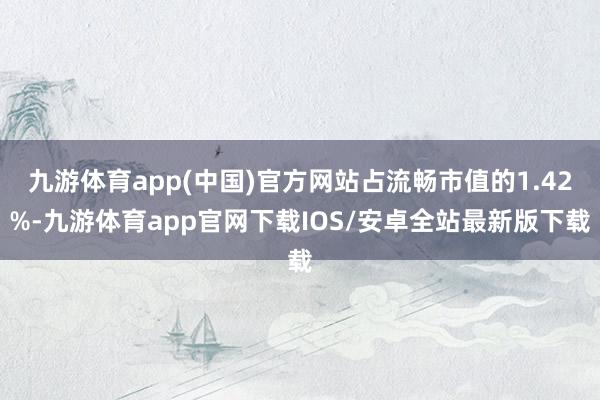 九游体育app(中国)官方网站占流畅市值的1.42%-九游体育app官网下载IOS/安卓全站最新版下载