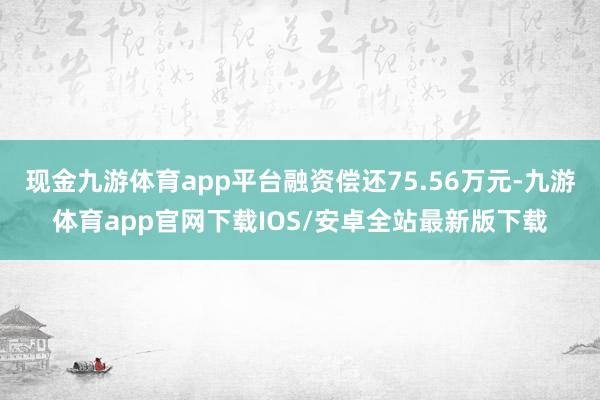 现金九游体育app平台融资偿还75.56万元-九游体育app官网下载IOS/安卓全站最新版下载