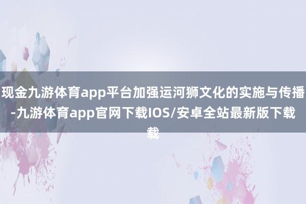 现金九游体育app平台加强运河狮文化的实施与传播-九游体育app官网下载IOS/安卓全站最新版下载