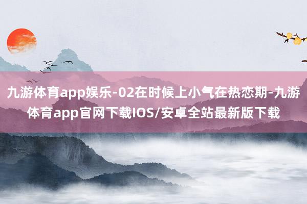 九游体育app娱乐-02在时候上小气在热恋期-九游体育app官网下载IOS/安卓全站最新版下载