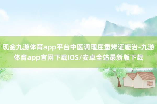 现金九游体育app平台中医调理庄重辨证施治-九游体育app官网下载IOS/安卓全站最新版下载