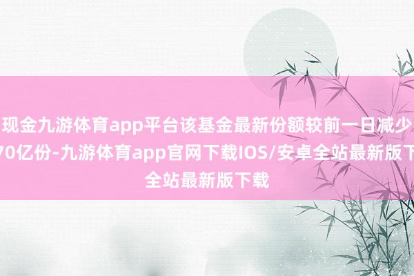 现金九游体育app平台该基金最新份额较前一日减少1.70亿份-九游体育app官网下载IOS/安卓全站最新版下载