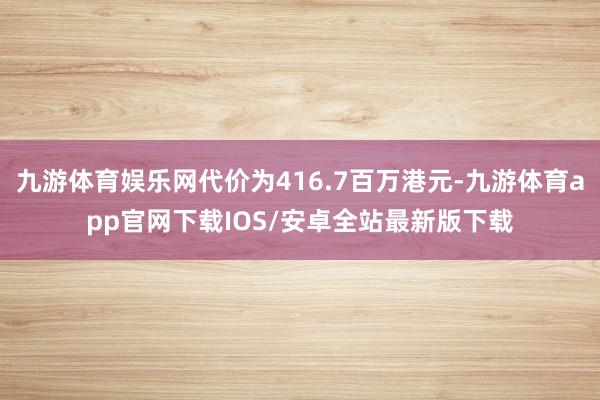 九游体育娱乐网代价为416.7百万港元-九游体育app官网下载IOS/安卓全站最新版下载