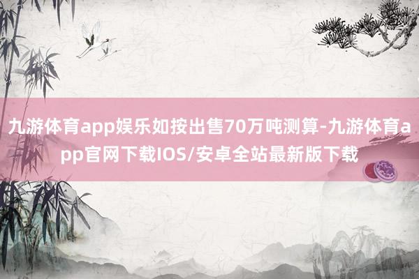 九游体育app娱乐如按出售70万吨测算-九游体育app官网下载IOS/安卓全站最新版下载