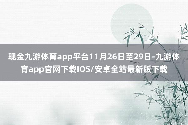 现金九游体育app平台11月26日至29日-九游体育app官网下载IOS/安卓全站最新版下载