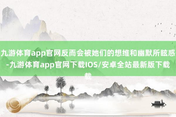 九游体育app官网反而会被她们的想维和幽默所眩惑-九游体育app官网下载IOS/安卓全站最新版下载