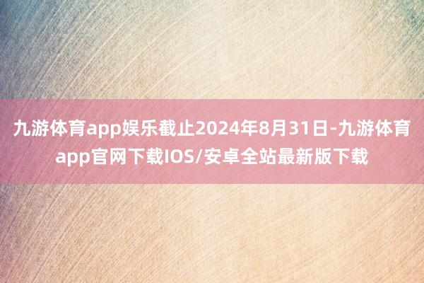 九游体育app娱乐截止2024年8月31日-九游体育app官网下载IOS/安卓全站最新版下载