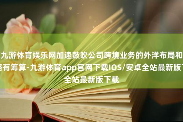 九游体育娱乐网加速鼓吹公司跨境业务的外洋布局和策略有筹算-九游体育app官网下载IOS/安卓全站最新版下载