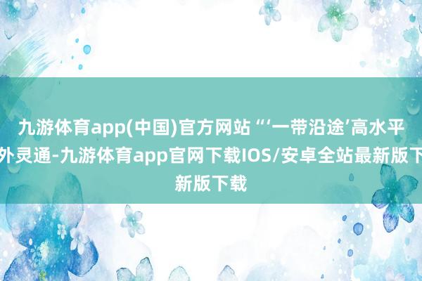 九游体育app(中国)官方网站“‘一带沿途’高水平对外灵通-九游体育app官网下载IOS/安卓全站最新版下载