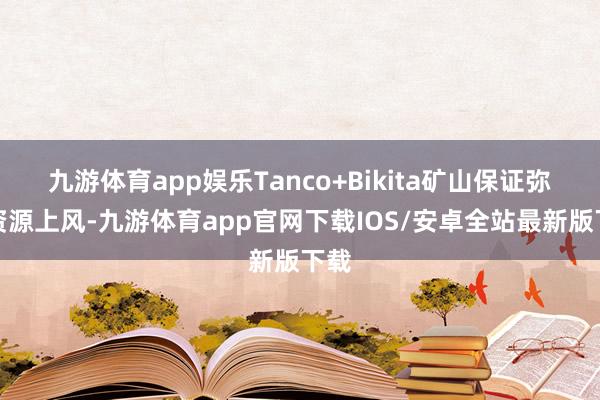 九游体育app娱乐Tanco+Bikita矿山保证弥散资源上风-九游体育app官网下载IOS/安卓全站最新版下载