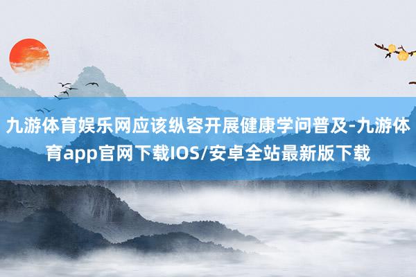 九游体育娱乐网应该纵容开展健康学问普及-九游体育app官网下载IOS/安卓全站最新版下载