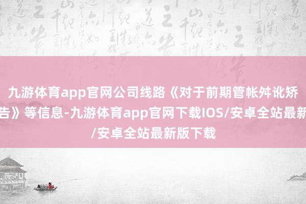 九游体育app官网公司线路《对于前期管帐舛讹矫正的公告》等信息-九游体育app官网下载IOS/安卓全站最新版下载