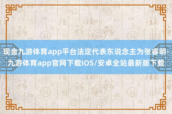 现金九游体育app平台法定代表东说念主为张睿明-九游体育app官网下载IOS/安卓全站最新版下载