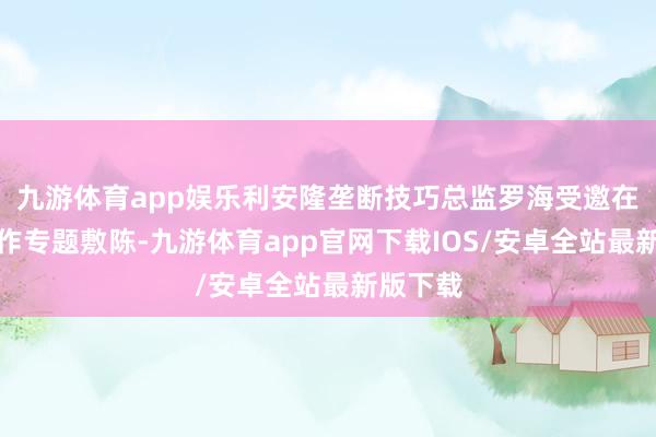 九游体育app娱乐利安隆垄断技巧总监罗海受邀在主论坛作专题敷陈-九游体育app官网下载IOS/安卓全站最新版下载