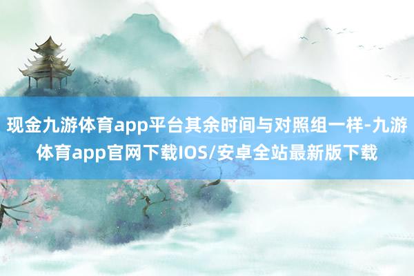 现金九游体育app平台其余时间与对照组一样-九游体育app官网下载IOS/安卓全站最新版下载