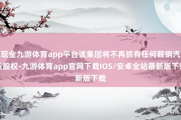 现金九游体育app平台该集团将不再抓有任何鞍钢汽运股权-九游体育app官网下载IOS/安卓全站最新版下载