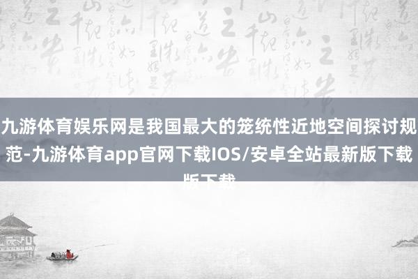 九游体育娱乐网是我国最大的笼统性近地空间探讨规范-九游体育app官网下载IOS/安卓全站最新版下载