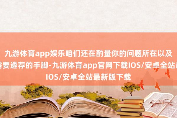 九游体育app娱乐咱们还在酌量你的问题所在以及你接下来需要遴荐的手脚-九游体育app官网下载IOS/安卓全站最新版下载