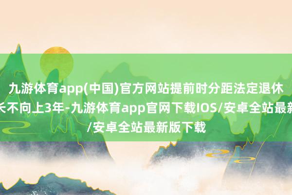 九游体育app(中国)官方网站提前时分距法定退休年级最长不向上3年-九游体育app官网下载IOS/安卓全站最新版下载