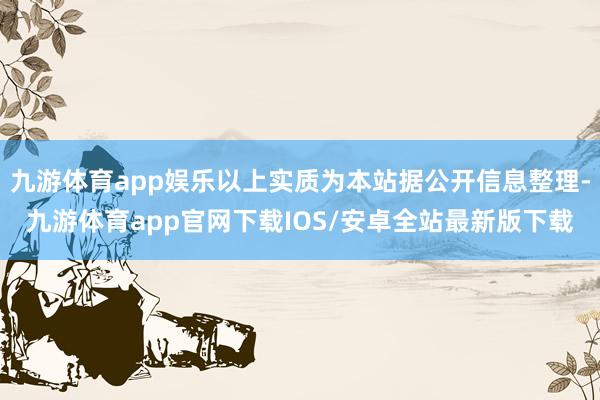 九游体育app娱乐以上实质为本站据公开信息整理-九游体育app官网下载IOS/安卓全站最新版下载