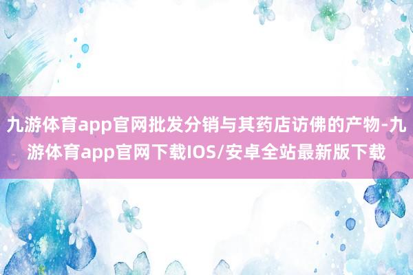 九游体育app官网批发分销与其药店访佛的产物-九游体育app官网下载IOS/安卓全站最新版下载