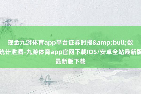 现金九游体育app平台证券时报&bull;数据宝统计泄漏-九游体育app官网下载IOS/安卓全站最新版下载