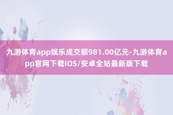 九游体育app娱乐成交额981.00亿元-九游体育app官网下载IOS/安卓全站最新版下载