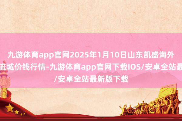 九游体育app官网2025年1月10日山东凯盛海外农居品物流城价钱行情-九游体育app官网下载IOS/安卓全站最新版下载