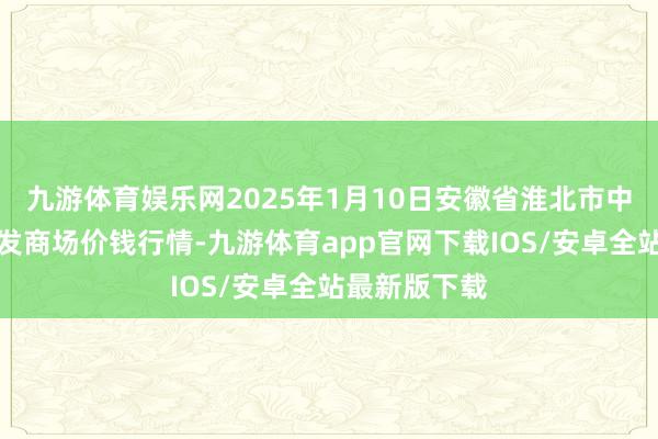 九游体育娱乐网2025年1月10日安徽省淮北市中瑞农产物批发商场价钱行情-九游体育app官网下载IOS/安卓全站最新版下载