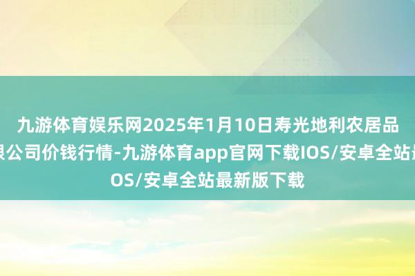 九游体育娱乐网2025年1月10日寿光地利农居品物流园有限公司价钱行情-九游体育app官网下载IOS/安卓全站最新版下载