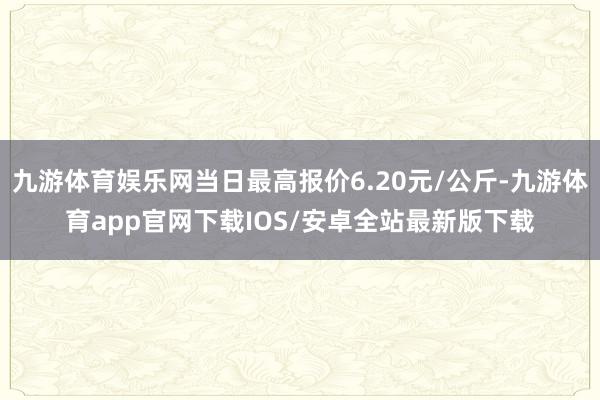 九游体育娱乐网当日最高报价6.20元/公斤-九游体育app官网下载IOS/安卓全站最新版下载