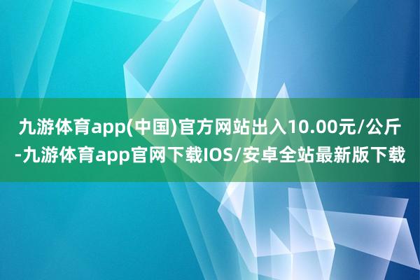 九游体育app(中国)官方网站出入10.00元/公斤-九游体育app官网下载IOS/安卓全站最新版下载