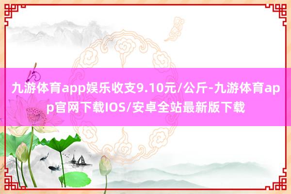 九游体育app娱乐收支9.10元/公斤-九游体育app官网下载IOS/安卓全站最新版下载