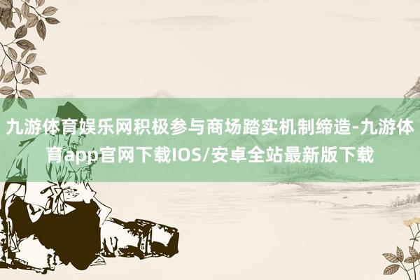 九游体育娱乐网积极参与商场踏实机制缔造-九游体育app官网下载IOS/安卓全站最新版下载