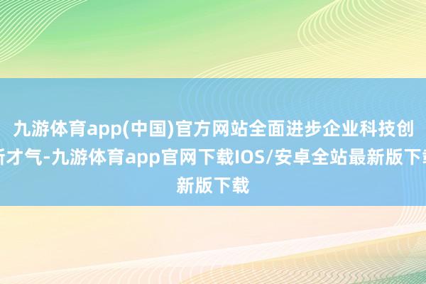 九游体育app(中国)官方网站全面进步企业科技创新才气-九游体育app官网下载IOS/安卓全站最新版下载