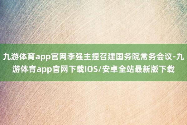 九游体育app官网李强主捏召建国务院常务会议-九游体育app官网下载IOS/安卓全站最新版下载