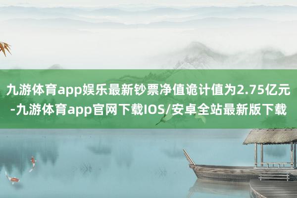 九游体育app娱乐最新钞票净值诡计值为2.75亿元-九游体育app官网下载IOS/安卓全站最新版下载