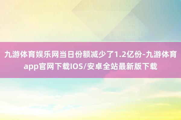 九游体育娱乐网当日份额减少了1.2亿份-九游体育app官网下载IOS/安卓全站最新版下载