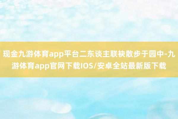 现金九游体育app平台二东谈主联袂散步于园中-九游体育app官网下载IOS/安卓全站最新版下载