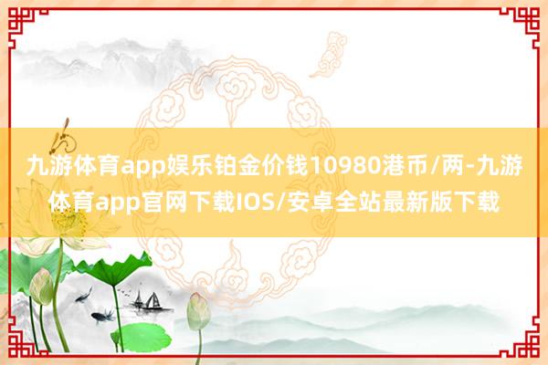 九游体育app娱乐铂金价钱10980港币/两-九游体育app官网下载IOS/安卓全站最新版下载