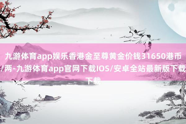 九游体育app娱乐香港金至尊黄金价钱31650港币/两-九游体育app官网下载IOS/安卓全站最新版下载