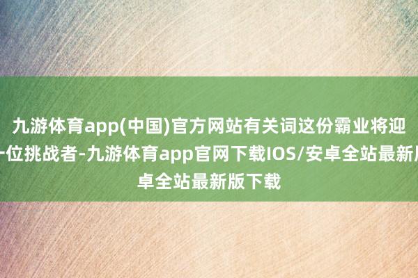 九游体育app(中国)官方网站有关词这份霸业将迎来下一位挑战者-九游体育app官网下载IOS/安卓全站最新版下载