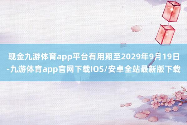 现金九游体育app平台有用期至2029年9月19日-九游体育app官网下载IOS/安卓全站最新版下载